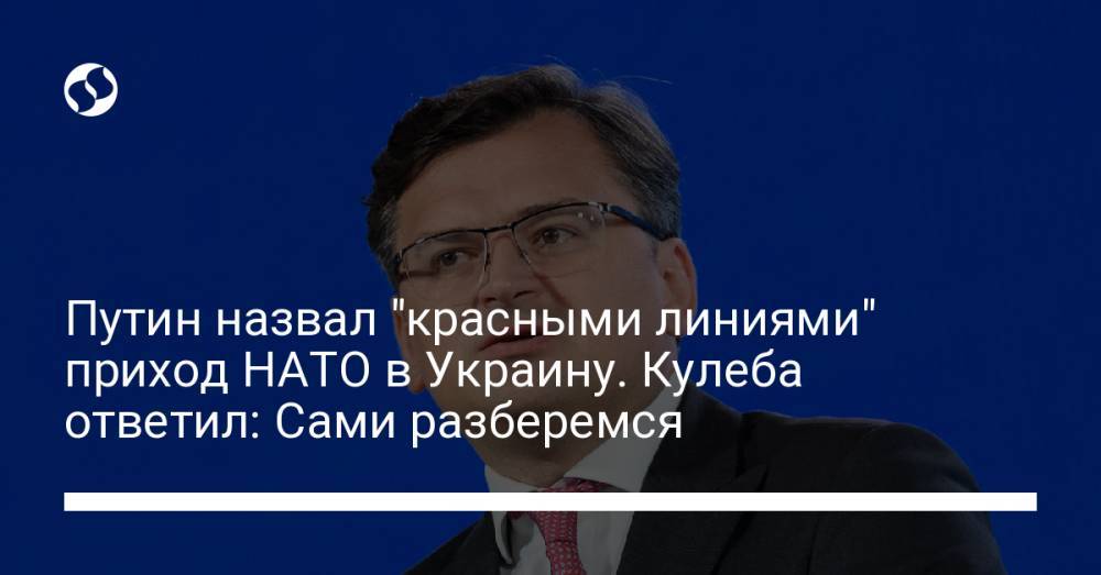 Путин назвал "красными линиями" приход НАТО в Украину. Кулеба ответил: Сами разберемся
