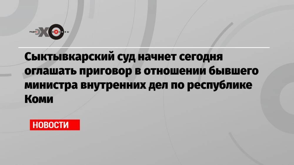 Сыктывкарский суд начнет сегодня оглашать приговор в отношении бывшего министра внутренних дел по республике Коми
