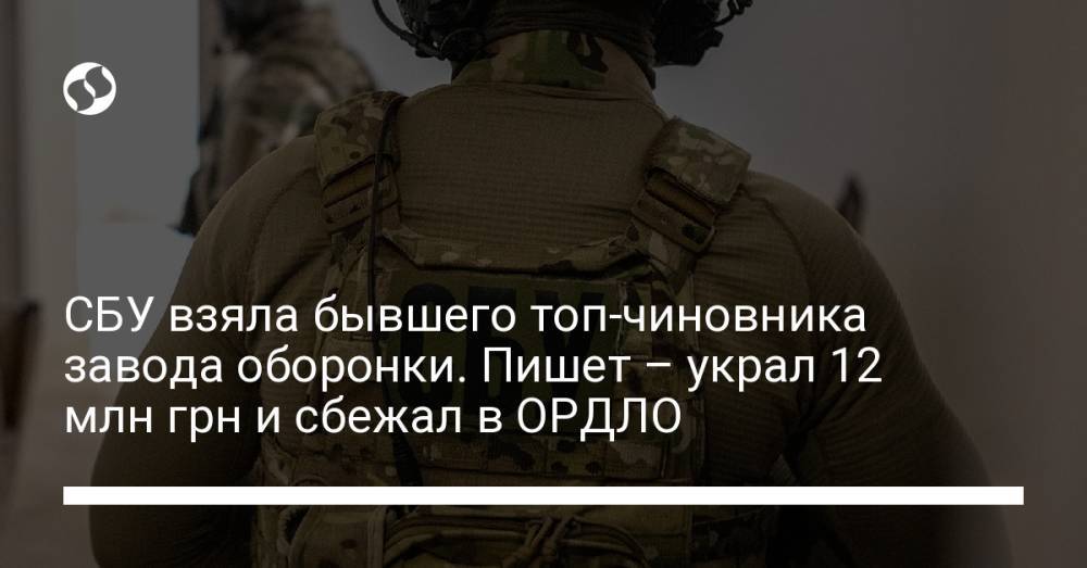 СБУ взяла бывшего топ-чиновника завода оборонки. Пишет – украл 12 млн грн и сбежал в ОРДЛО