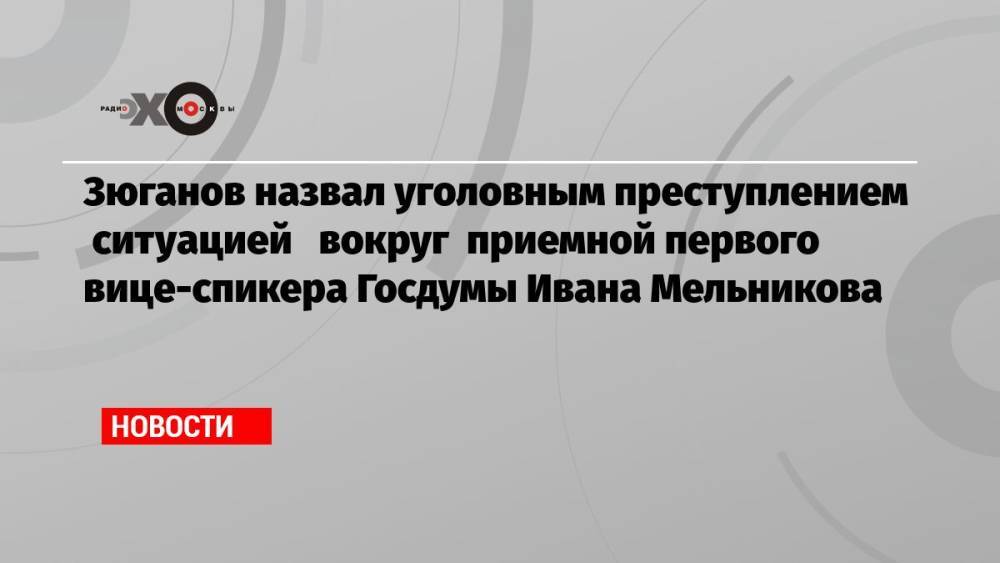 Зюганов назвал уголовным преступлением ситуацией вокруг приемной первого вице-спикера Госдумы Ивана Мельникова