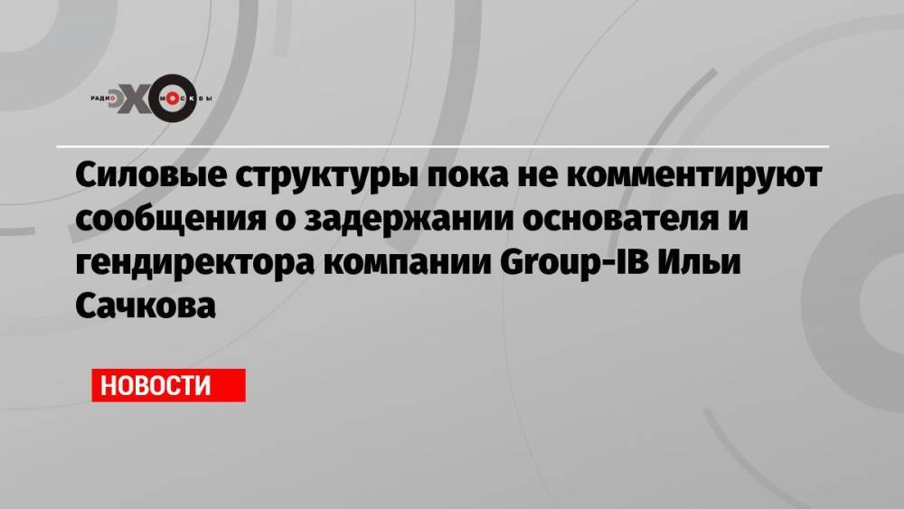 Силовые структуры пока не комментируют сообщения о задержании основателя и гендиректора компании Group-IB Ильи Сачкова