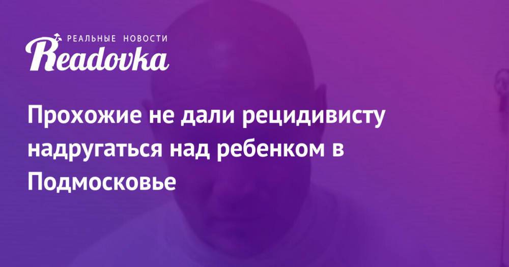 Прохожие не дали рецидивисту надругаться над ребенком в Подмосковье