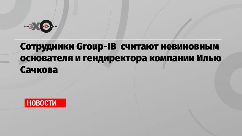 Сотрудники Group-IB считают невиновным основателя и гендиректора компании Илью Сачкова