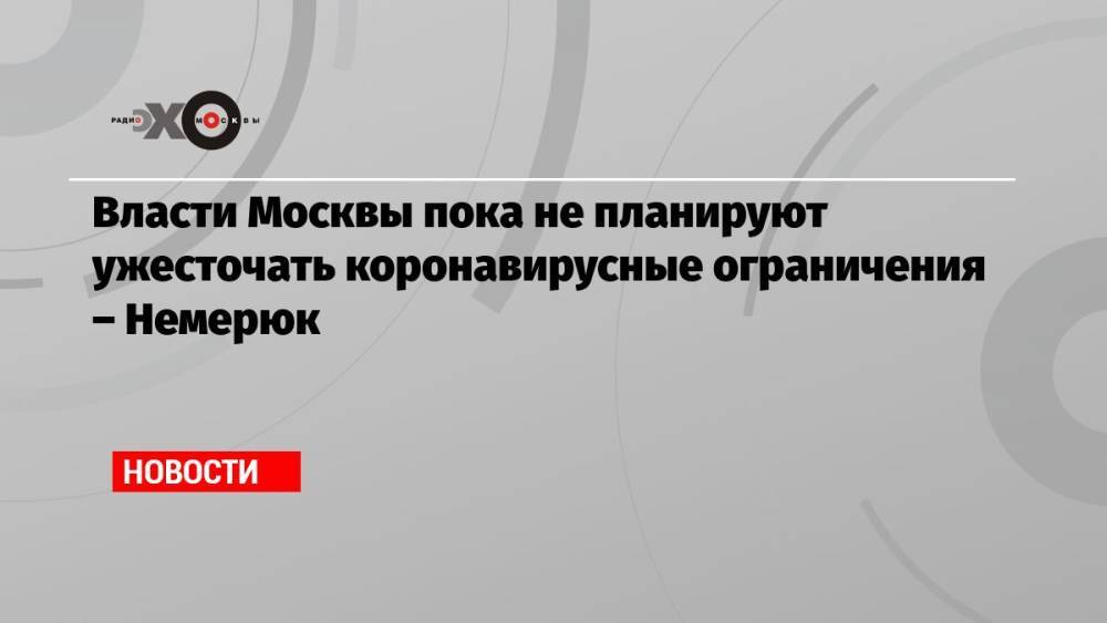 Власти Москвы пока не планируют ужесточать коронавирусные ограничения – Немерюк