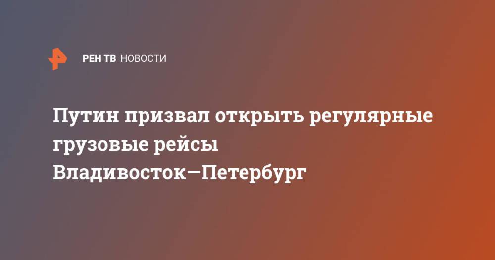 Путин призвал открыть регулярные грузовые рейсы Владивосток—Петербург