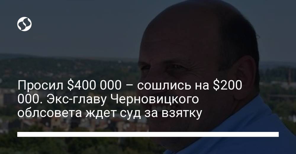 Просил $400 000 – сошлись на $200 000. Экс-главу Черновицкого облсовета ждет суд за взятку