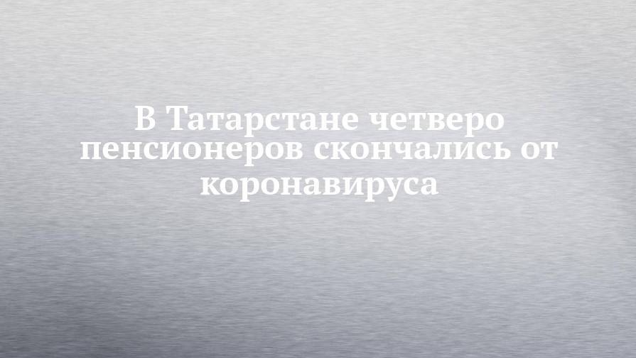 В Татарстане четверо пенсионеров скончались от коронавируса