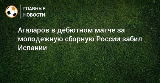 Агаларов в дебютном матче за молодежную сборную России забил Испании