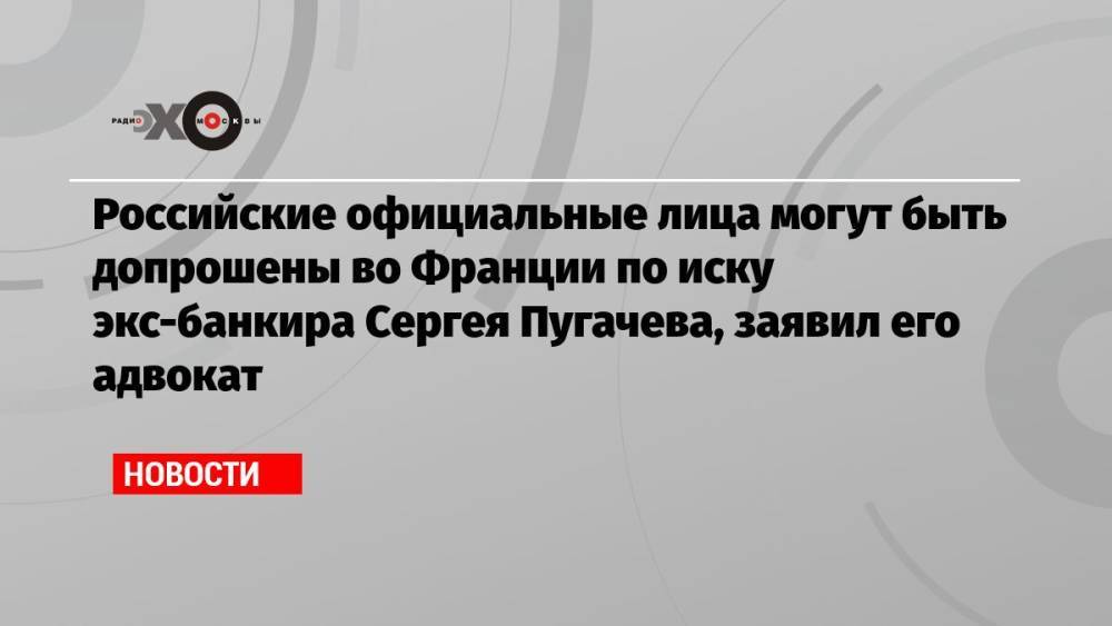 Российские официальные лица могут быть допрошены во Франции по иску экс-банкира Сергея Пугачева, заявил его адвокат