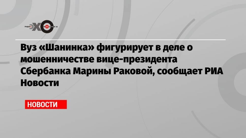 Вуз «Шанинка» фигурирует в деле о мошенничестве вице-президента Сбербанка Марины Раковой, сообщает РИА Новости