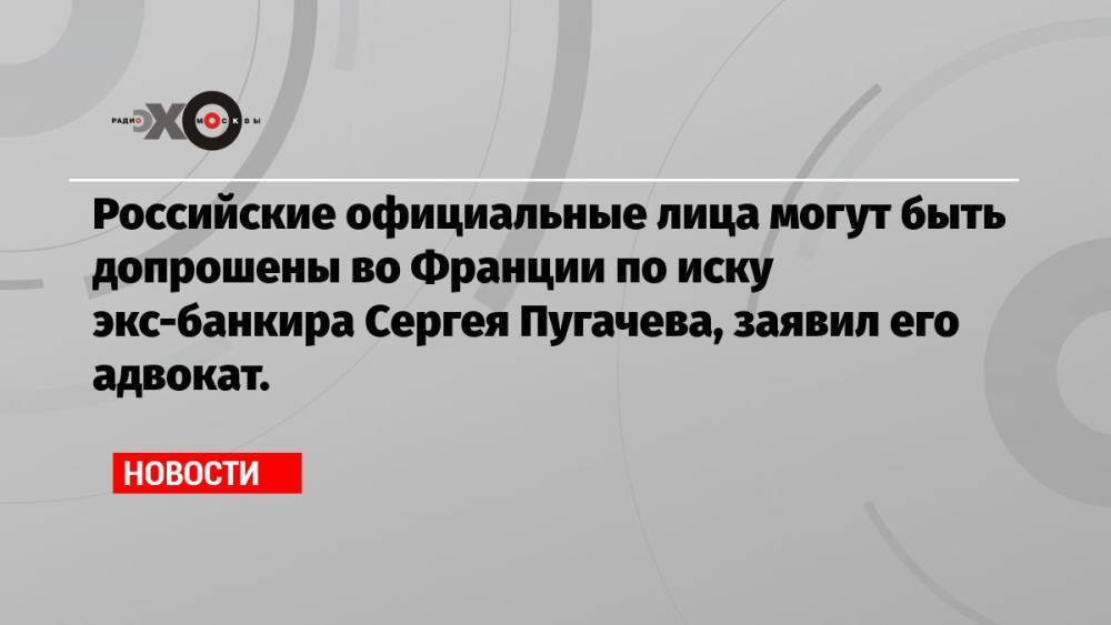 Российские официальные лица могут быть допрошены во Франции по иску экс-банкира Сергея Пугачева, заявил его адвокат.