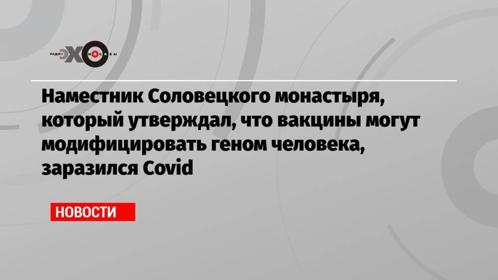 Наместник Соловецкого монастыря, который утверждал, что вакцины могут модифицировать геном человека, заразился Covid