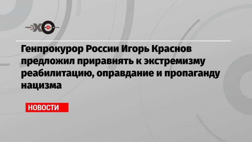 Генпрокурор России Игорь Краснов предложил приравнять к экстремизму реабилитацию, оправдание и пропаганду нацизма