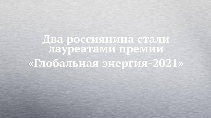 Два россиянина стали лауреатами премии «Глобальная энергия-2021»