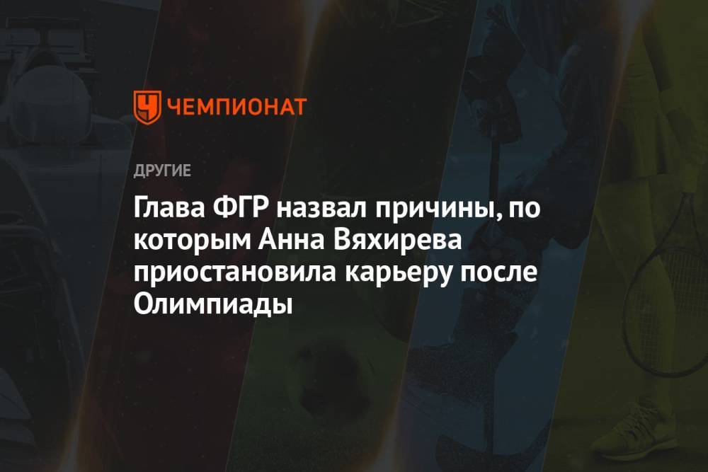 Глава ФГР назвал причины, по которым Анна Вяхирева приостановила карьеру после Олимпиады