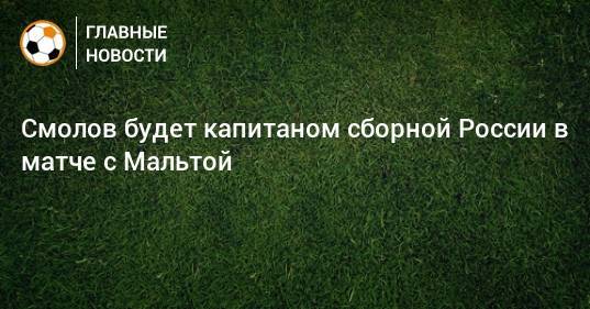 Смолов будет капитаном сборной России в матче с Мальтой