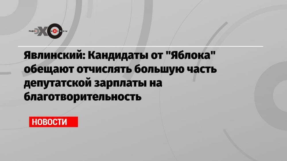 Явлинский: Кандидаты от «Яблока» обещают отчислять большую часть депутатской зарплаты на благотворительность