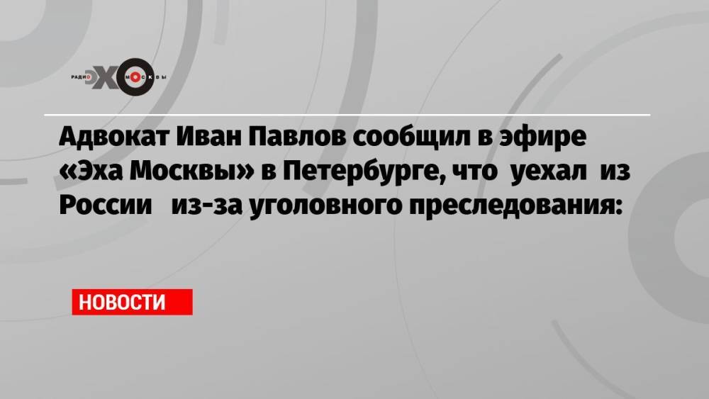 Адвокат Иван Павлов сообщил в эфире «Эха Москвы» в Петербурге, что уехал из России из-за уголовного преследования: