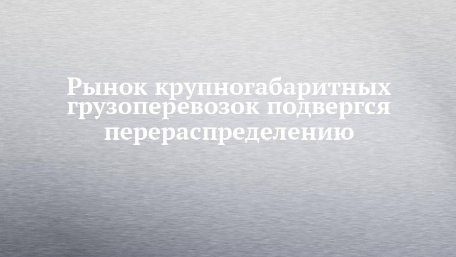 Рынок крупногабаритных грузоперевозок подвергся перераспределению