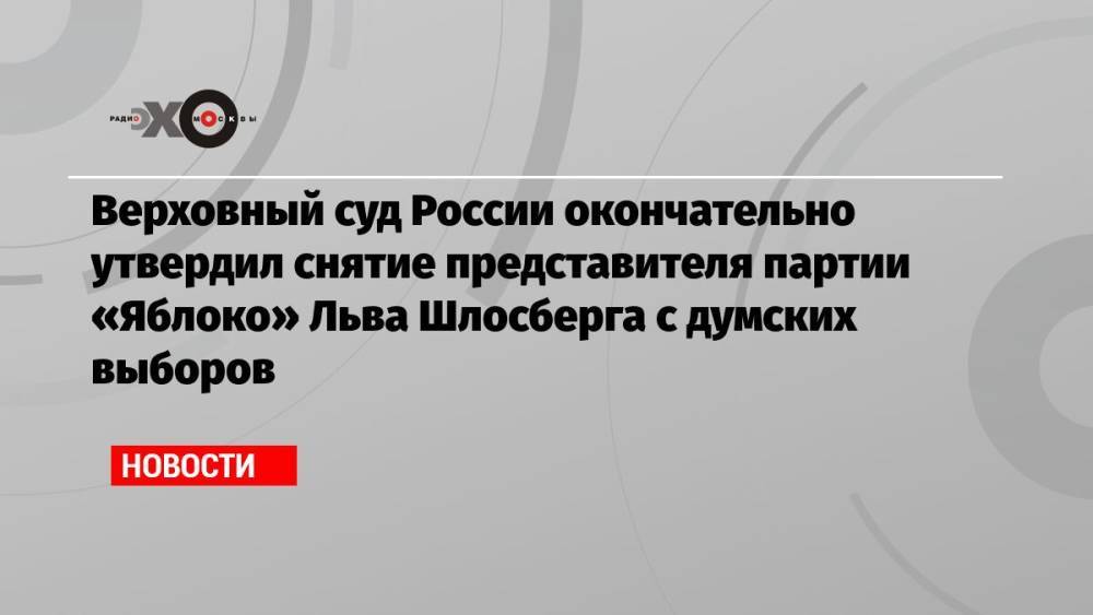 Верховный суд России окончательно утвердил снятие представителя партии «Яблоко» Льва Шлосберга с думских выборов