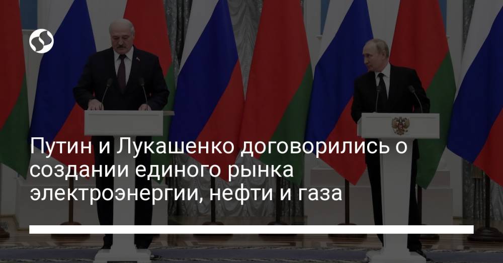 Путин и Лукашенко договорились о создании единого рынка электроэнергии, нефти и газа