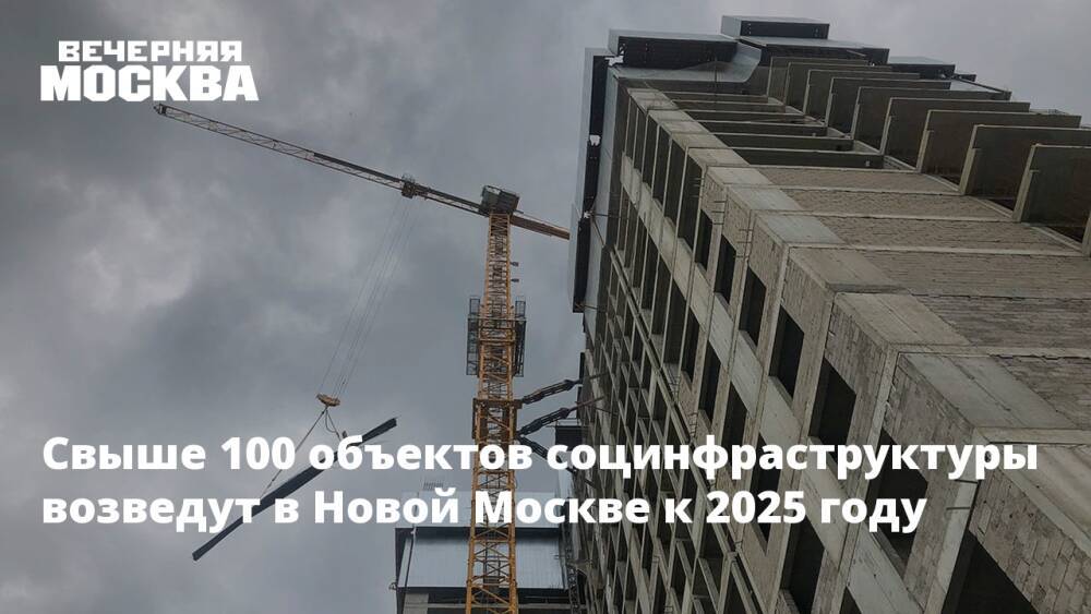 Свыше 100 объектов социнфраструктуры возведут в Новой Москве к 2025 году