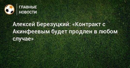 Алексей Березуцкий: «Контракт с Акинфеевым будет продлен в любом случае»