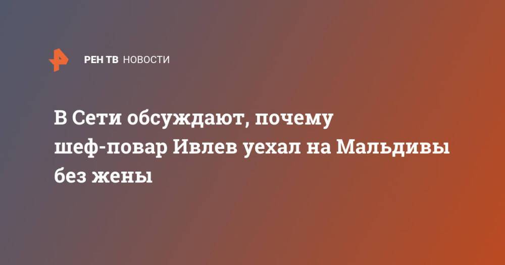 В Сети обсуждают, почему шеф-повар Ивлев уехал на Мальдивы без жены