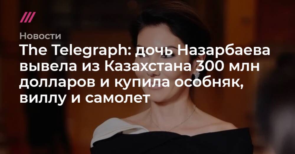 The Telegraph: дочь Назарбаева вывела из Казахстана 300 млн долларов и купила особняк, виллу и самолет