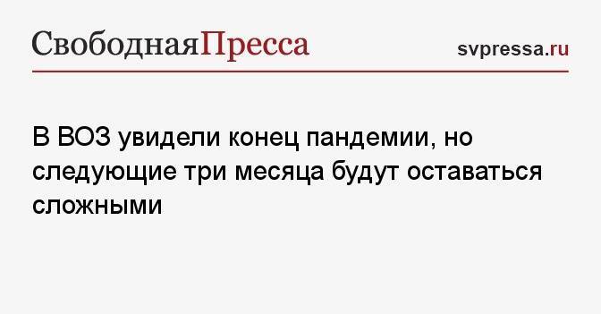 В ВОЗ увидели конец пандемии, но следующие три месяца будут оставаться сложными