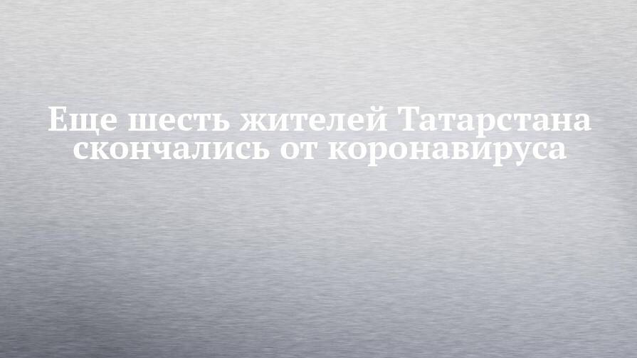Еще шесть жителей Татарстана скончались от коронавируса