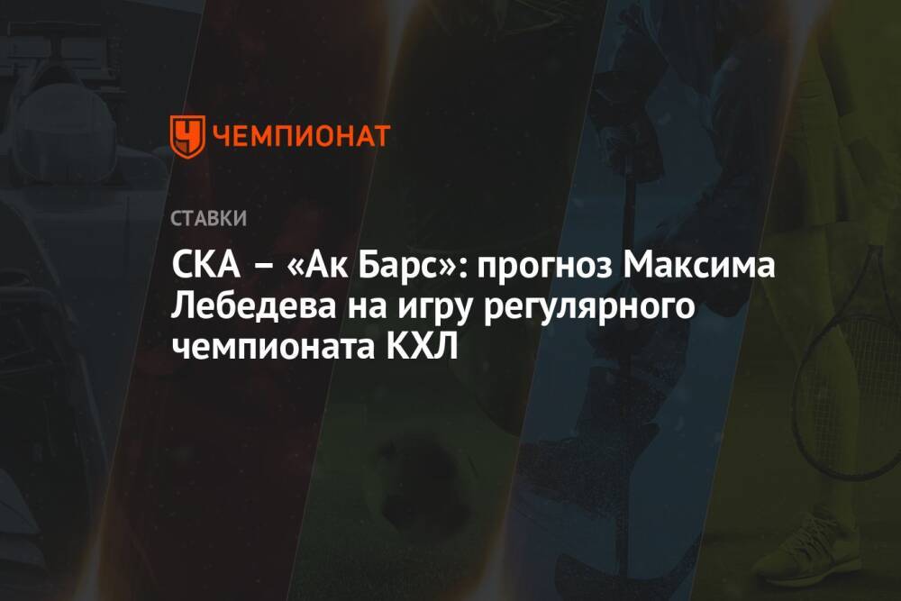 СКА – «Ак Барс»: прогноз Максима Лебедева на игру регулярного чемпионата КХЛ