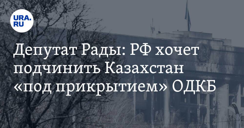 Депутат Рады: РФ хочет подчинить Казахстан «под прикрытием» ОДКБ