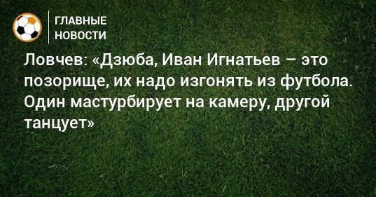 Ловчев: «Дзюба, Иван Игнатьев – это позорище, их надо изгонять из футбола. Один мастурбирует на камеру, другой танцует»