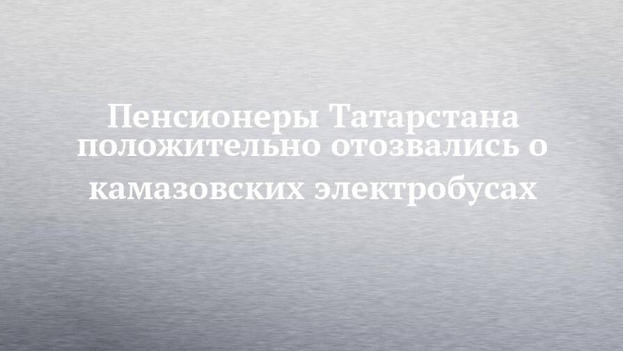 Пенсионеры Татарстана положительно отозвались о камазовских электробусах