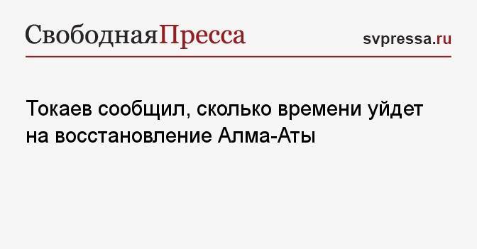 Токаев сообщил, сколько времени уйдет на восстановление Алма-Аты