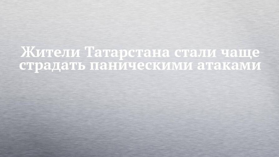 Жители Татарстана стали чаще страдать паническими атаками