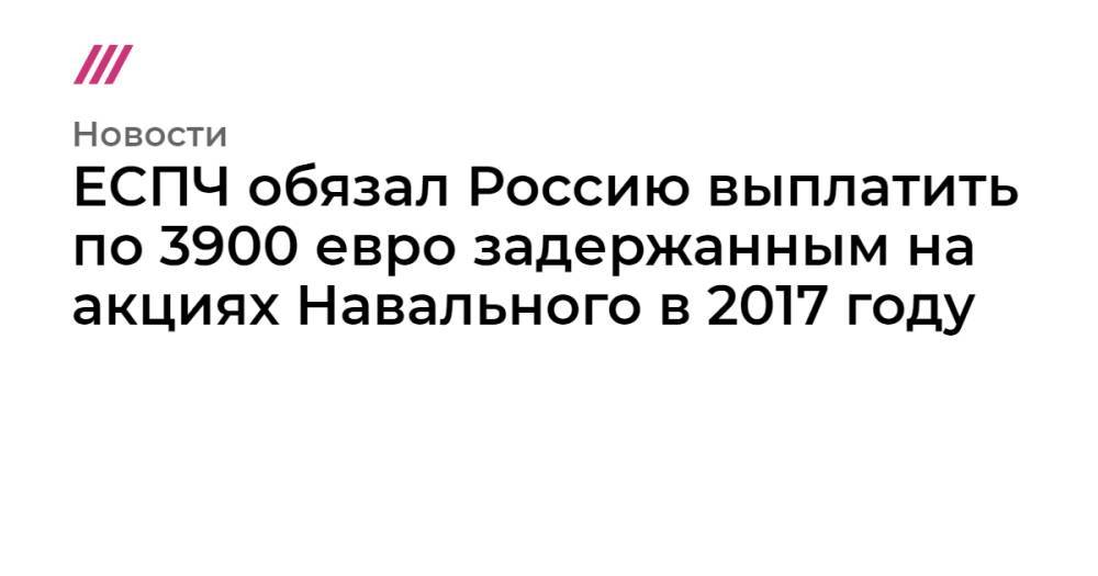ЕСПЧ обязал Россию выплатить по 3900 евро задержанным на акциях Навального в 2017 году