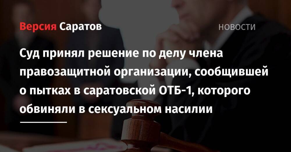 Суд принял решение по делу члена правозащитной организации, сообщившей о пытках в саратовской ОТБ-1, которого обвиняли в сексуальном насилии