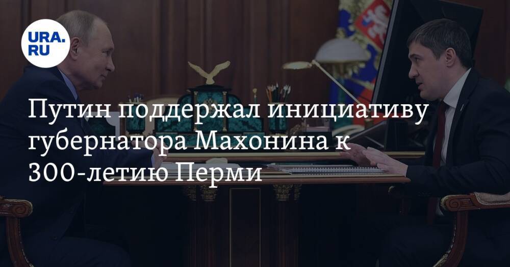 Путин поддержал инициативу губернатора Махонина к 300-летию Перми