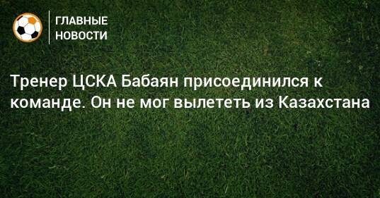 Тренер ЦСКА Бабаян присоединился к команде. Он не мог вылететь из Казахстана