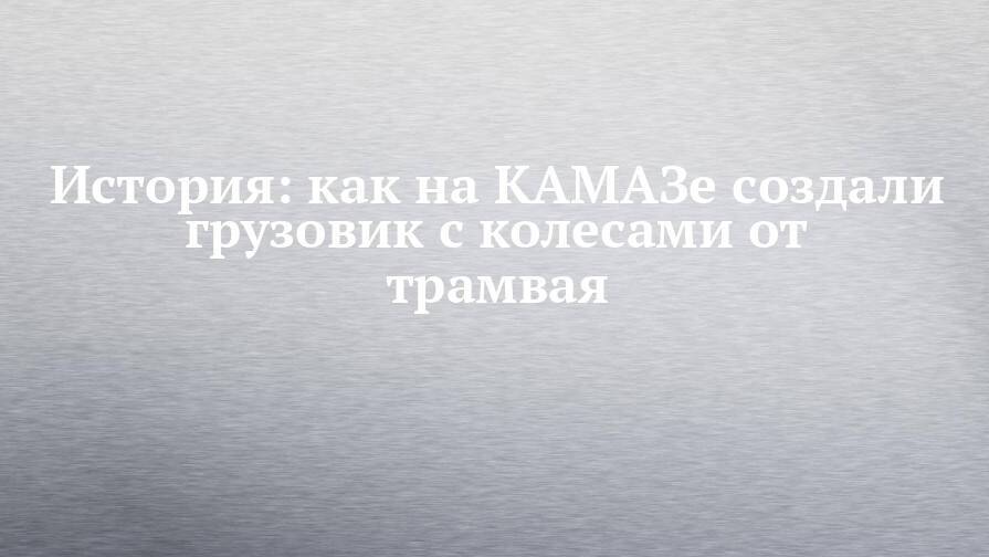 История: как на КАМАЗе создали грузовик с колесами от трамвая