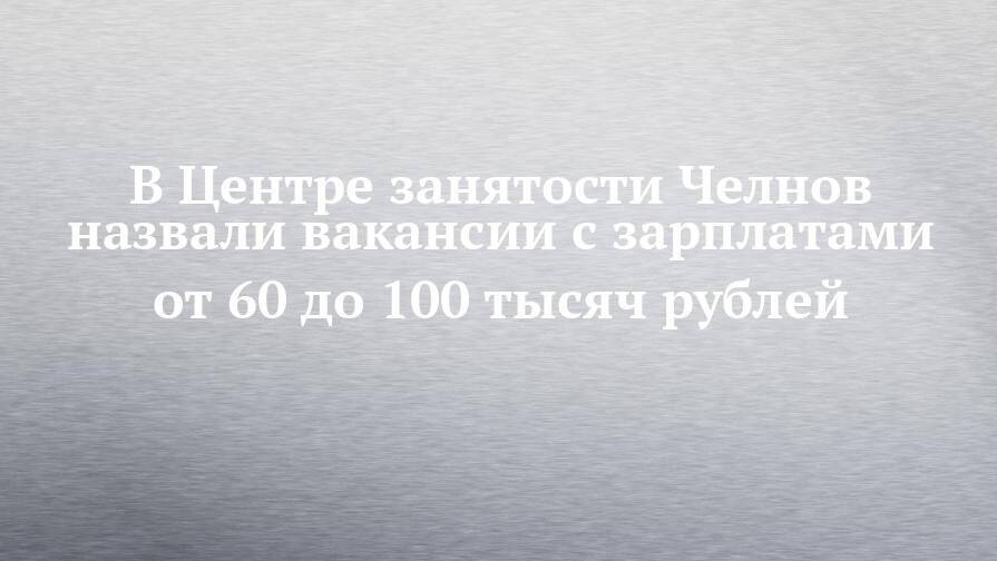В Центре занятости Челнов назвали вакансии с зарплатами от 60 до 100 тысяч рублей