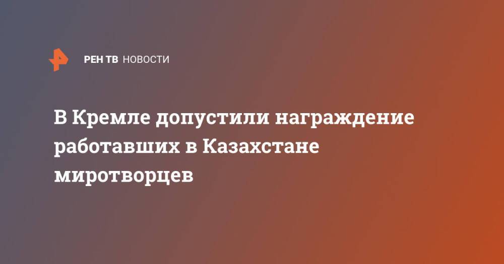 В Кремле допустили награждение работавших в Казахстане миротворцев