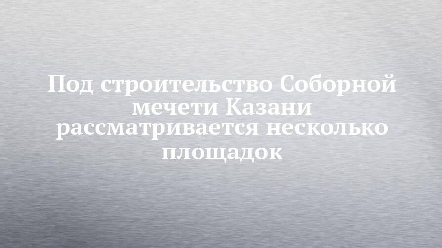 Под строительство Соборной мечети Казани рассматривается несколько площадок