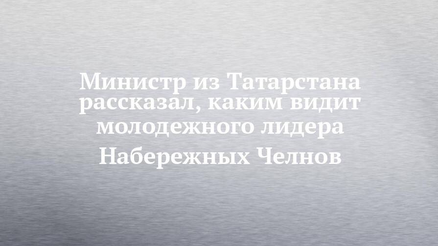 Министр из Татарстана рассказал, каким видит молодежного лидера Набережных Челнов