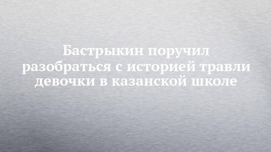 Бастрыкин поручил разобраться с историей травли девочки в казанской школе