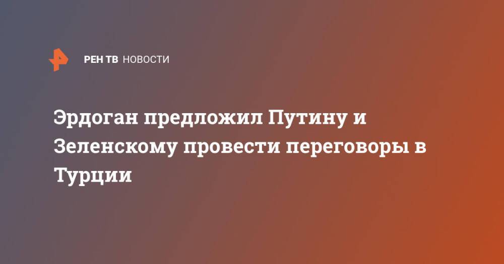 Эрдоган предложил Путину и Зеленскому провести переговоры в Турции