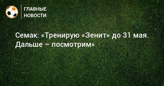 Семак: «Тренирую «Зенит» до 31 мая. Дальше – посмотрим»