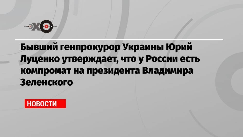 Бывший генпрокурор Украины Юрий Луценко утверждает, что у России есть компромат на президента Владимира Зеленского